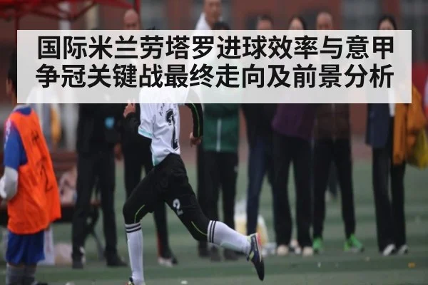 国际米兰劳塔罗进球效率与意甲争冠关键战最终走向及前景分析