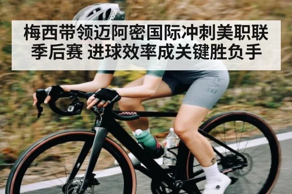 梅西带领迈阿密国际冲刺美职联季后赛 进球效率成关键胜负手