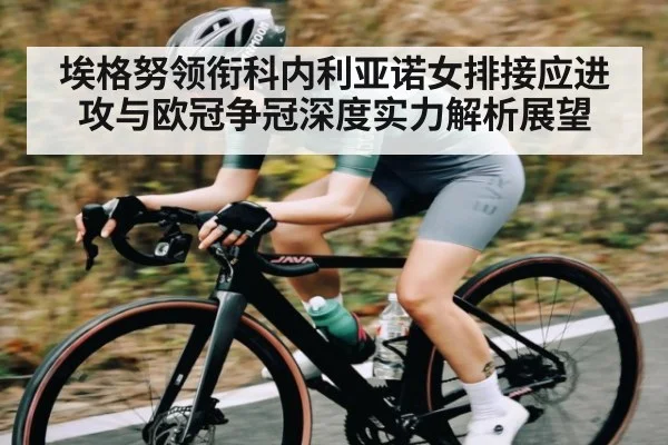 埃格努领衔科内利亚诺女排接应进攻与欧冠争冠深度实力解析展望